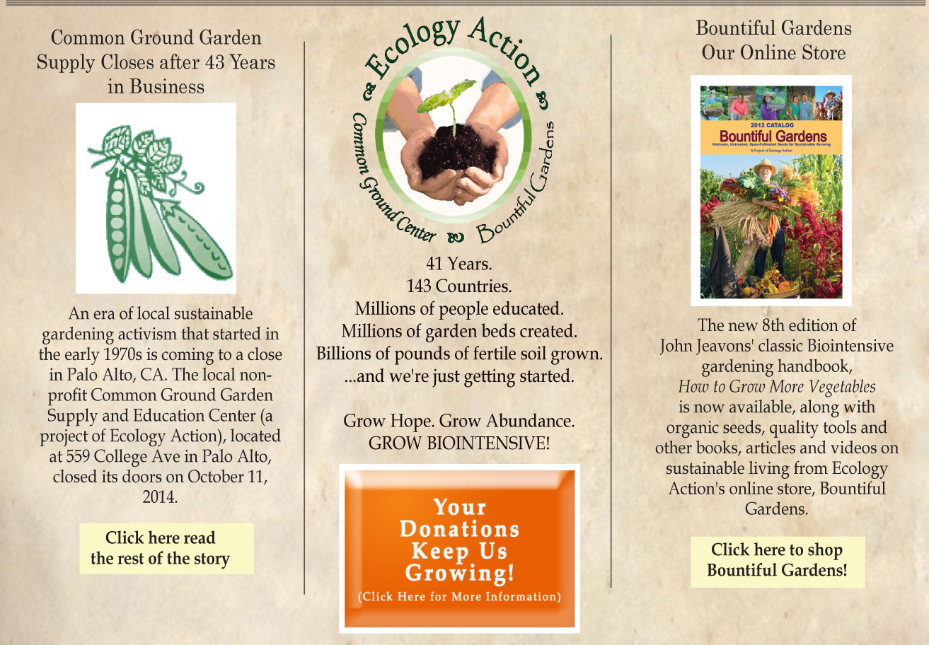 ______
41 Years.
143 Countries.
Millions of people educated.
Millions of garden beds created.
Billions of pounds of fertile soil grown.
...and we're just getting started.
Grow Hope. Grow Abundance.
GROW BIOINTENSIVE!
Please donate to keep our work growing at home and around the world!
http://www.growbiointensive.org/giving
___________________________________________
Common Ground Organic Garden Center
Common Ground in Palo Alto, CA is a project of Ecology action, and provides a wide selection of applied classes and events in sustainable living and organic gardening, seeds and plant starts, tools and garden supplies, a demonstration garden, and a community of fellow farmers and gardeners.
If you are near Palo Alto, and are interested in sustainable living, please stop by and see us!
http://www.commongroundinpaloalto.org
___________________________________________
Bountiful Gardens: Seeds, Tools and Books Online
The new 8th edition of John Jeavons' classic Biointensive gardening handbook, How to Grow More Vegetables is available from Ecology Action's online store, Bountiful Gardens, along with organic seeds, quality tools and other books, articles and videos on sustainable living.
http://www.bountifulgardens.org
___________________________________________
©2012 Ecology Action. All Rights Reserved.
---------------------------------------------------------------------