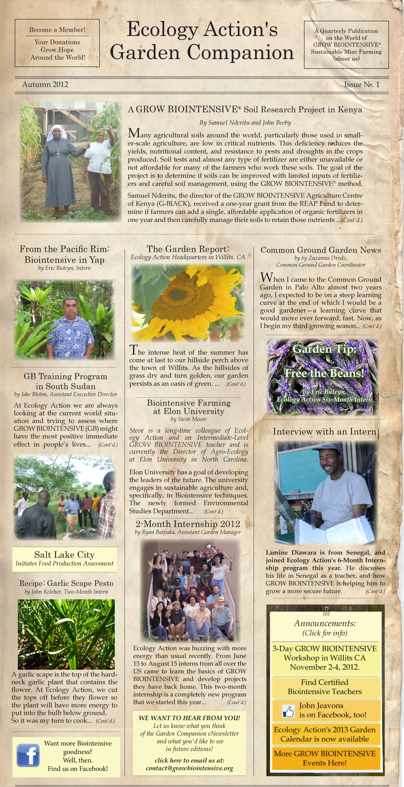 Ecology Action - The Garden Companion Newsletter 2012

Ecology Action is a 501(c)(3) non-profit organization and has been teaching people worldwide to better feed themselves while building the soil and conserving resources since 1971. 
Bountiful Gardens and Common Ground Center are projects of Ecology Action.

This is the first edition of our quarterly e-newsletter and we hope you like it!
Read it online at http://www.growbiointensive.org/Enewsletter
___________________________________________
Articles in this issue:

A GROW BIOINTENSIVE Soil Research Project in Kenya
Read the article at http://www.growbiointensive.org/Enewsletter/Kenya.html

From the Pacific Rim: Biointensive on the Island of Yap
Read the article at http://www.growbiointensive.org/Enewsletter/Yap.html

The GROW BIOINTENSIVE Training Program in South Sudan
Read the article at http://www.growbiointensive.org/Enewsletter/SouthSudan.html

Biointensive Farming Taught at Elon University, Elon, NC
Read the article at http://www.growbiointensive.org/Enewsletter/Elon.html

Ecology Action's Garden Report from Willits, CA
Read the article at http://www.growbiointensive.org/Enewsletter/GardenReport.html

Salt Lake City Begins Food Production Assessment
Read the article at http://www.growbiointensive.org/Enewsletter/Utah.html

Common Ground Garden News from Palo Alto, CA
Read the article at http://www.growbiointensive.org/Enewsletter/CommonGround.html

About the 2-Month Summer Internship 
Read the article at http://www.growbiointensive.org/Enewsletter/Internship.html

Interview with Lamine Diawara, Intern from Senegal
Read the article at http://www.growbiointensive.org/Enewsletter/Lamine.html

Garden Tip: Free the Beans!
Read the article at http://www.growbiointensive.org/Enewsletter/GardenTip.html

Recipe: Garlic Scape Pesto
Read the article at http://www.growbiointensive.org/Enewsletter/Recipe.html

Announcements: Next 3-Day Workshop: November 2-4, 2012, Certified GB Teachers, John Jeavons on Facebook, Ecology Action's 2013 Garden Calendar is here.
Read more at http://www.growbiointensive.org/Enewsletter